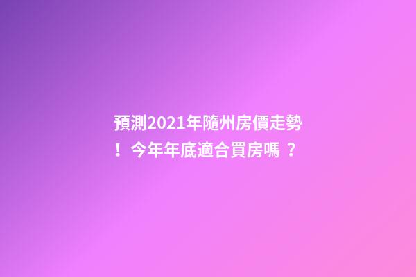 預測2021年隨州房價走勢！今年年底適合買房嗎？